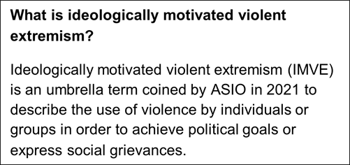 Text in an image that reads What is ideologically motivated violent extremism? Ideologically motivated violent extremism (IMVE) is an umbrella term coined by ASIO in 2021 to describe the use of violence by individuals or groups in order to achieve political goals or express social grievances. 
